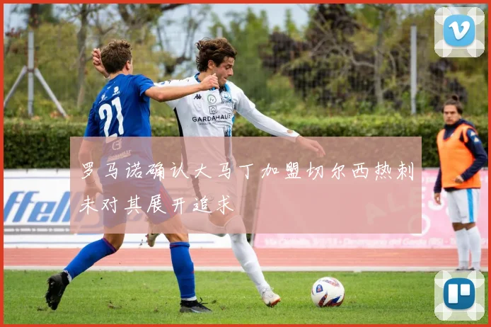 罗马诺确认大马丁加盟切尔西热刺未对其展开追求