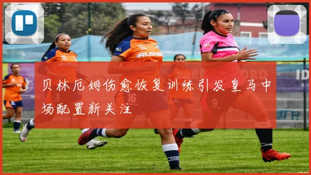 贝林厄姆伤愈恢复训练引发皇马中场配置新关注
