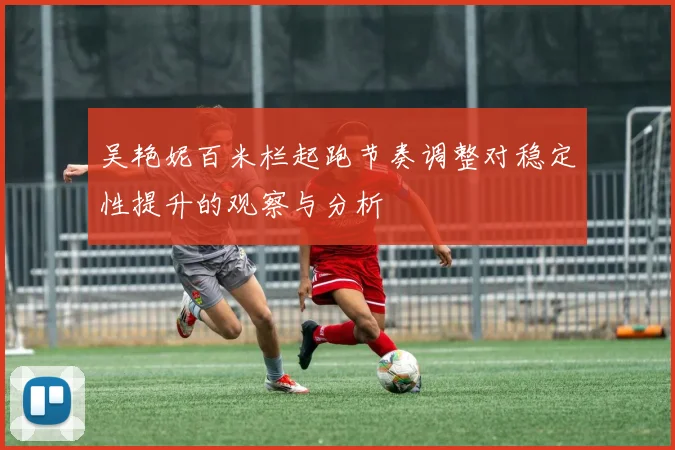 吴艳妮百米栏起跑节奏调整对稳定性提升的观察与分析