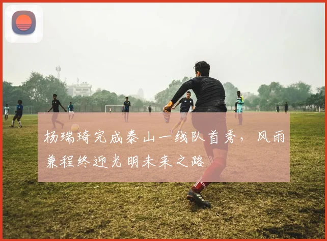 杨瑞琦完成泰山一线队首秀，风雨兼程终迎光明未来之路