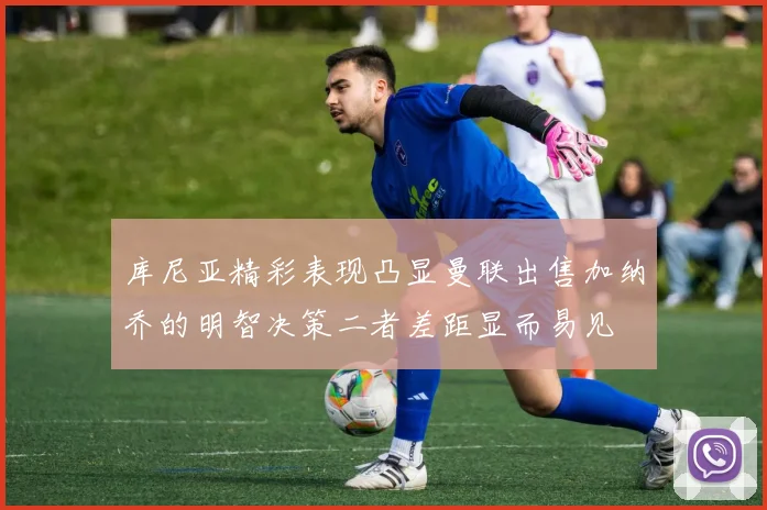 库尼亚精彩表现凸显曼联出售加纳乔的明智决策二者差距显而易见