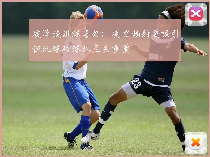 埃泽谈进球喜好：凌空抽射更吸引但此球对球队至关重要