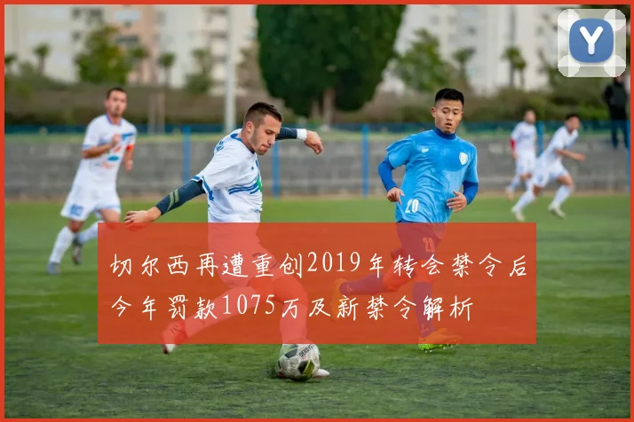 切尔西再遭重创2019年转会禁令后今年罚款1075万及新禁令解析