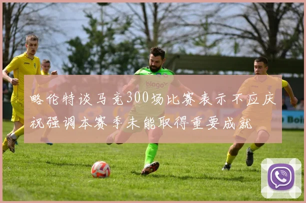 略伦特谈马竞300场比赛表示不应庆祝强调本赛季未能取得重要成就