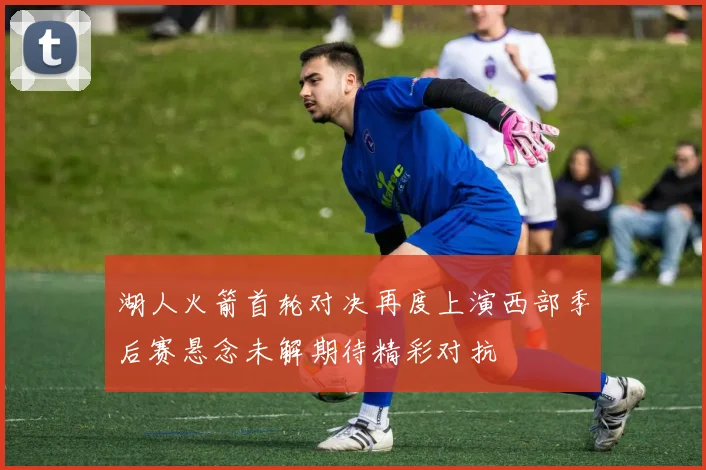 湖人火箭首轮对决再度上演西部季后赛悬念未解期待精彩对抗