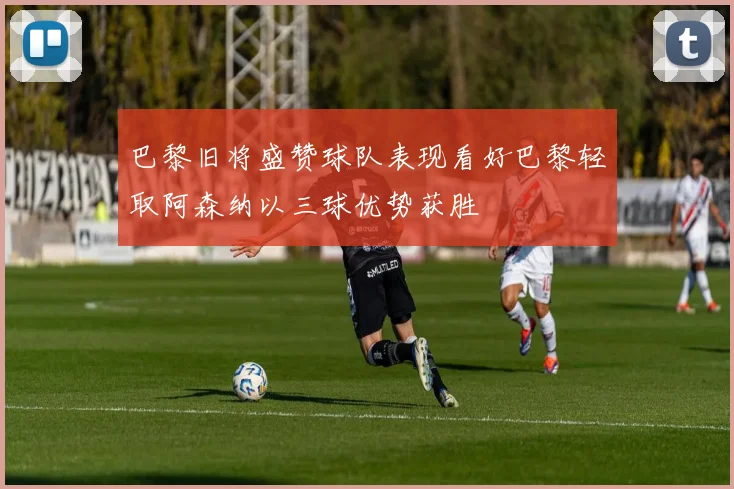 巴黎旧将盛赞球队表现看好巴黎轻取阿森纳以三球优势获胜