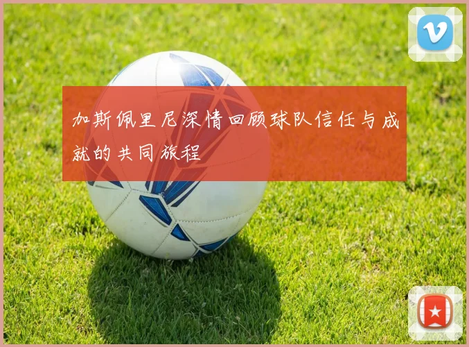 加斯佩里尼深情回顾球队信任与成就的共同旅程