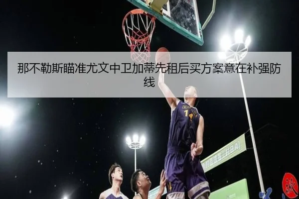 那不勒斯瞄准尤文中卫加蒂先租后买方案意在补强防线